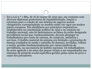  Foi a Lei n.º 1 884, de 16 de março de 1935 que, em conjunto com
diversos diplomas posteriores de regulamentação, lançou a
estrutura para a criação de um sistema de seguros sociais
obrigatórios correspondente ao modelo então em vigor em muitos
países europeus. Em obediência aos princípios corporativos
estabelecidos na constituição política de 1933 e no estatuto do
trabalho nacional, esta lei determinava as bases da então designada
previdência social que, tendencialmente, deveria abranger os
trabalhadores por conta de outrem, do comércio, indústria e
serviços. O âmbito material do sistema era limitado a prestações de
doença (cuidados de saúde e subsídio de doença), invalidez, velhice
e morte, geridas fundamentalmente por caixas sindicais de
previdência, na sua maioria de âmbito nacional. Os trabalhadores
do setor agrícola e do setor das pescas viriam a ser enquadrados em
sistemas de protecão social específica geridos pelas casas do povo e
casas dos pescadores.
 