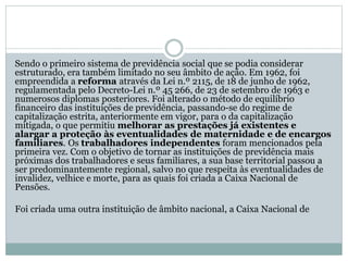 Sendo o primeiro sistema de previdência social que se podia considerar
estruturado, era também limitado no seu âmbito de ação. Em 1962, foi
empreendida a reforma através da Lei n.º 2115, de 18 de junho de 1962,
regulamentada pelo Decreto-Lei n.º 45 266, de 23 de setembro de 1963 e
numerosos diplomas posteriores. Foi alterado o método de equilíbrio
financeiro das instituições de previdência, passando-se do regime de
capitalização estrita, anteriormente em vigor, para o da capitalização
mitigada, o que permitiu melhorar as prestações já existentes e
alargar a proteção às eventualidades de maternidade e de encargos
familiares. Os trabalhadores independentes foram mencionados pela
primeira vez. Com o objetivo de tornar as instituições de previdência mais
próximas dos trabalhadores e seus familiares, a sua base territorial passou a
ser predominantemente regional, salvo no que respeita às eventualidades de
invalidez, velhice e morte, para as quais foi criada a Caixa Nacional de
Pensões.
Foi criada uma outra instituição de âmbito nacional, a Caixa Nacional de
 