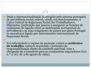  Dada a internacionalização já atingida pelo sistema português
de previdência social, entrou, ainda, em funcionamento, a
Caixa Central de Segurança Social dos Trabalhadores
Migrantes, instituição que passou a assegurar as funções de
organismo de ligação entre as instituições portuguesas de
previdência e as suas congéneres de países aos quais Portugal
se encontrava ligado por instrumentos internacionais de
Segurança Social.

 Foi reformulado o regime de proteção contra os acidentes
de trabalho, embora mantendo o princípio da
responsabilização direta da entidade patronal, com a
obrigação de a transferir para as companhias seguradoras (Lei
n.º 2 127, de 3 de agosto de 1965).
 