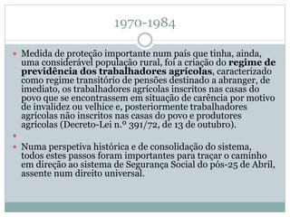1970-1984
 Medida de proteção importante num país que tinha, ainda,
uma considerável população rural, foi a criação do regime de
previdência dos trabalhadores agrícolas, caracterizado
como regime transitório de pensões destinado a abranger, de
imediato, os trabalhadores agrícolas inscritos nas casas do
povo que se encontrassem em situação de carência por motivo
de invalidez ou velhice e, posteriormente trabalhadores
agrícolas não inscritos nas casas do povo e produtores
agrícolas (Decreto-Lei n.º 391/72, de 13 de outubro).

 Numa perspetiva histórica e de consolidação do sistema,
todos estes passos foram importantes para traçar o caminho
em direção ao sistema de Segurança Social do pós-25 de Abril,
assente num direito universal.
 