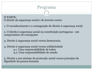 Programa
II PARTE:
O direito da segurança social e do terceiro sector
1. O reconhecimento e a consagração do direito à segurança social
2. O direito à segurança social na constituição portuguesa - um
compromisso de concepções
3. Direito à segurança social versus democracia
4. Direito à segurança social versus solidariedade
4.1. Uma responsabilidade de todos
4.2. Uma responsabilidade do estado
5. Direito a um mínimo de protecção social versus princípio da
dignidade da pessoa humana
 