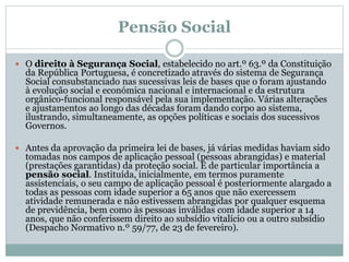 Pensão Social
 O direito à Segurança Social, estabelecido no art.º 63.º da Constituição
da República Portuguesa, é concretizado através do sistema de Segurança
Social consubstanciado nas sucessivas leis de bases que o foram ajustando
à evolução social e económica nacional e internacional e da estrutura
orgânico-funcional responsável pela sua implementação. Várias alterações
e ajustamentos ao longo das décadas foram dando corpo ao sistema,
ilustrando, simultaneamente, as opções políticas e sociais dos sucessivos
Governos.
 Antes da aprovação da primeira lei de bases, já várias medidas haviam sido
tomadas nos campos de aplicação pessoal (pessoas abrangidas) e material
(prestações garantidas) da proteção social. É de particular importância a
pensão social. Instituída, inicialmente, em termos puramente
assistenciais, o seu campo de aplicação pessoal é posteriormente alargado a
todas as pessoas com idade superior a 65 anos que não exercessem
atividade remunerada e não estivessem abrangidas por qualquer esquema
de previdência, bem como às pessoas inválidas com idade superior a 14
anos, que não conferissem direito ao subsídio vitalício ou a outro subsídio
(Despacho Normativo n.º 59/77, de 23 de fevereiro).
 