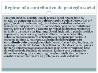 Regime não contributivo de proteção social
Em certa medida, a instituição da pensão social está na base da
criação do esquema mínimo de proteção social (Decreto-Lei n.º
513-L/79, de 26 de dezembro), para todos os cidadãos nacionais
residentes, independentemente do vínculo laboral ou de contribuição
prévia. Tem por objetivo a garantia universal do direito a prestações
no âmbito da saúde e da Segurança Social, incluindo a pensão social, o
suplemento de pensão a grandes inválidos, o abono de família, o
subsídio mensal a menores deficientes e o equipamento social. O
esquema mínimo é, mais tarde, substituído pelo regime não
contributivo de proteção social (Decreto-Lei n.º 160/80, de 27 de
maio) que, mantendo todos os benefícios do referido esquema, passa a
limitar o universo pessoal aos cidadãos mais desfavorecidos na base
da verificação da condição de recursos. Embora com designações
diferentes ao longo dos anos, o regime não contributivo continua a
constituir uma trave mestra da proteção social de cidadania.
 