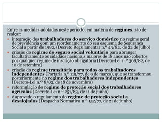 Entre as medidas adotadas neste período, em matéria de regimes, são de
realçar:
 integração dos trabalhadores do serviço doméstico no regime geral
de previdência com um reordenamento do seu esquema de Segurança
Social a partir de 1982, (Decreto Regulamentar n.º 43/82, de 22 de julho)
 criação do regime do seguro social voluntário para abranger
facultativamente os cidadãos nacionais maiores de 18 anos não cobertos
por qualquer regime de inscrição obrigatória (Decreto-Lei n.º 368/82, de
10 de setembro)
 criação do regime transitório para todos os trabalhadores
independentes (Portaria n.º 115/77, de 9 de março), que se transformou
posteriormente no regime dos trabalhadores independentes
(Decreto-Lei n.º 8/82, de 18 de novembro)
 reformulação do regime de proteção social dos trabalhadores
agrícolas (Decreto-Lei n.º 251/83, de 11 de junho)
 é aprovado o regulamento do regime de proteção social a
desalojados (Despacho Normativo n.º 152/77, de 21 de junho).
 