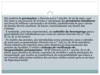 Em matéria de prestações, o Decreto-Lei n.º 169/80, de 29 de maio, vem
dar início a um processo de revisão e valorização das prestações familiares
em favor da infância e juventude e da família, estabelecendo-se que o abono
de família deverá constituir, de futuro, essencialmente um direito das
crianças.
É instituído, com base experimental, um subsídio de desemprego para a
generalidade dos trabalhadores por conta de outrem (Decreto-Lei n.º 169-
D/75, de 31 de março).
No âmbito das pensões, são introduzidas novas prestações como o subsídio
de natal para os pensionistas (Decreto-Lei n.º 724/74, de 18 de setembro).
Numa tentativa de imprimir uma outra dinâmica ao processamento das
pensões de invalidez, é criado o sistema de verificação de
incapacidades permanentes - SVIP (Decreto-Lei n.º 144/82, de 27 de
abril), para abertura do direito a pensões de invalidez e outras prestações de
incapacidade, que resulta na transferência da responsabilidade que estava a
ser exercida pelas juntas médicas dos serviços medico sociais para os serviços
da Segurança Social.
 