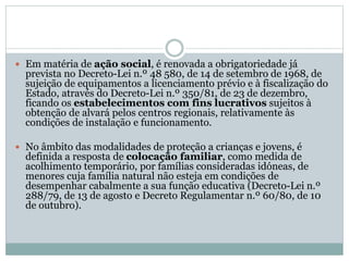  Em matéria de ação social, é renovada a obrigatoriedade já
prevista no Decreto-Lei n.º 48 580, de 14 de setembro de 1968, de
sujeição de equipamentos a licenciamento prévio e à fiscalização do
Estado, através do Decreto-Lei n.º 350/81, de 23 de dezembro,
ficando os estabelecimentos com fins lucrativos sujeitos à
obtenção de alvará pelos centros regionais, relativamente às
condições de instalação e funcionamento.
 No âmbito das modalidades de proteção a crianças e jovens, é
definida a resposta de colocação familiar, como medida de
acolhimento temporário, por famílias consideradas idóneas, de
menores cuja família natural não esteja em condições de
desempenhar cabalmente a sua função educativa (Decreto-Lei n.º
288/79, de 13 de agosto e Decreto Regulamentar n.º 60/80, de 10
de outubro).
 