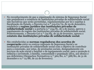  No reconhecimento de que a organização do sistema de Segurança Social
não prejudicará a existência de instituições privadas de solidariedade social
não-lucrativas que serão permitidas, regulamentadas por lei e sujeitas à
fiscalização do Estado, o Decreto-Lei n.º 519-G2/79, de 29 de dezembro,
estabelece o regime jurídico das instituições privadas de
solidariedade social e a portaria n.º 234/81, de 5 de março, aprova o
regulamento do registo das instituições privadas de solidariedade social.
Posteriormente, o Decreto-Lei n.º 119/83, de 25 de fevereiro, aprova o
estatuto das instituições privadas de solidariedade social.
 São estabelecidas as normas reguladoras dos acordos de
cooperação entre os centros regionais de Segurança Social e as
instituições privadas de solidariedade social com o objetivo de contribuir
para a concessão, por estas, de prestações sociais, designadamente em
serviços de ação social e familiar e de equipamento social, para a proteção à
infância e juventude, à família, comunidade e população ativa, aos idosos e
aos deficientes (Despachos Normativos n.º 360/80, n.º 388/80, de 31 de
dezembro e n.º 12/88, de 22 de fevereiro).
 