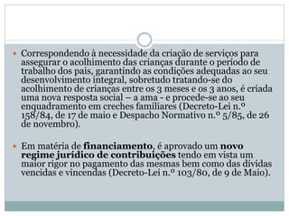  Correspondendo à necessidade da criação de serviços para
assegurar o acolhimento das crianças durante o período de
trabalho dos pais, garantindo as condições adequadas ao seu
desenvolvimento integral, sobretudo tratando-se do
acolhimento de crianças entre os 3 meses e os 3 anos, é criada
uma nova resposta social – a ama - e procede-se ao seu
enquadramento em creches familiares (Decreto-Lei n.º
158/84, de 17 de maio e Despacho Normativo n.º 5/85, de 26
de novembro).
 Em matéria de financiamento, é aprovado um novo
regime jurídico de contribuições tendo em vista um
maior rigor no pagamento das mesmas bem como das dívidas
vencidas e vincendas (Decreto-Lei n.º 103/80, de 9 de Maio).
 
