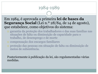 1984-1989
Em 1984, é aprovada a primeira lei de bases da
Segurança Social (Lei n.º 28/84, de 14 de agosto),
que estabelece, como objetivos do sistema:
 garantia da proteção dos trabalhadores e das suas famílias nas
situações de falta ou diminuição de capacidade para o
trabalho, de desemprego e de morte
 compensação dos encargos familiares
 proteção das pessoas em situação de falta ou diminuição de
meios de subsistência.
Posteriormente à publicação da lei, são regulamentadas várias
medidas.
 