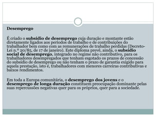 Desemprego
É criado o subsídio de desemprego cuja duração e montante estão
diretamente ligados aos períodos de trabalho e de contribuições do
trabalhador bem como com as remunerações de trabalho perdidas (Decreto-
Lei n.º 20/85, de 17 de janeiro). Este diploma prevê, ainda, o subsídio
social de desemprego, integrado no regime não contributivo, para os
trabalhadores desempregados que tenham esgotado os prazos de concessão
do subsídio de desemprego ou não tenham o prazo de garantia exigido para
aquela prestação, isto é, trabalhadores com menores carreiras contributivas e
baixos rendimentos.
Em toda a Europa comunitária, o desemprego dos jovens e o
desemprego de longa duração constituem preocupação dominante pelas
suas repercussões negativas quer para os próprios, quer para a sociedade.
 