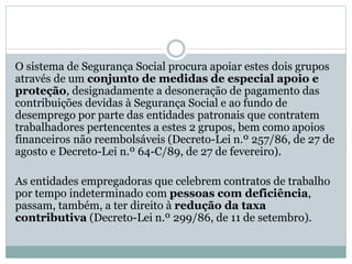O sistema de Segurança Social procura apoiar estes dois grupos
através de um conjunto de medidas de especial apoio e
proteção, designadamente a desoneração de pagamento das
contribuições devidas à Segurança Social e ao fundo de
desemprego por parte das entidades patronais que contratem
trabalhadores pertencentes a estes 2 grupos, bem como apoios
financeiros não reembolsáveis (Decreto-Lei n.º 257/86, de 27 de
agosto e Decreto-Lei n.º 64-C/89, de 27 de fevereiro).
As entidades empregadoras que celebrem contratos de trabalho
por tempo indeterminado com pessoas com deficiência,
passam, também, a ter direito à redução da taxa
contributiva (Decreto-Lei n.º 299/86, de 11 de setembro).
 