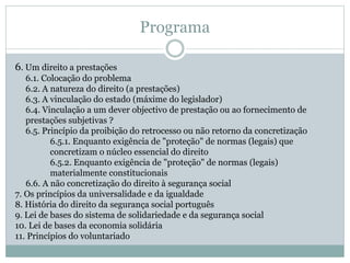 Programa
6. Um direito a prestações
6.1. Colocação do problema
6.2. A natureza do direito (a prestações)
6.3. A vinculação do estado (máxime do legislador)
6.4. Vinculação a um dever objectivo de prestação ou ao fornecimento de
prestações subjetivas ?
6.5. Princípio da proibição do retrocesso ou não retorno da concretização
6.5.1. Enquanto exigência de "proteção" de normas (legais) que
concretizam o núcleo essencial do direito
6.5.2. Enquanto exigência de "proteção" de normas (legais)
materialmente constitucionais
6.6. A não concretização do direito à segurança social
7. Os princípios da universalidade e da igualdade
8. História do direito da segurança social português
9. Lei de bases do sistema de solidariedade e da segurança social
10. Lei de bases da economia solidária
11. Princípios do voluntariado
 