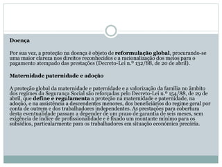 Doença
Por sua vez, a proteção na doença é objeto de reformulação global, procurando-se
uma maior clareza nos direitos reconhecidos e a racionalização dos meios para o
pagamento atempado das prestações (Decreto-Lei n.º 132/88, de 20 de abril).
Maternidade paternidade e adoção
A proteção global da maternidade e paternidade e a valorização da família no âmbito
dos regimes da Segurança Social são reforçadas pelo Decreto-Lei n.º 154/88, de 29 de
abril, que define e regulamenta a proteção na maternidade e paternidade, na
adoção, e na assistência a descendentes menores, dos beneficiários do regime geral por
conta de outrem e dos trabalhadores independentes. As prestações para cobertura
desta eventualidade passam a depender de um prazo de garantia de seis meses, sem
exigência de índice de profissionalidade e é fixado um montante mínimo para os
subsídios, particularmente para os trabalhadores em situação económica precária.
 