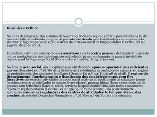 Invalidez e Velhice
Na linha de integração dos sistemas de Segurança Social no regime unitário preconizado na lei de
bases de 1984, é instituído o regime da pensão unificada para trabalhadores abrangidos pelo
sistema de Segurança Social e pelo sistema de proteção social da função pública (Decreto-Lei n.º
143/88, de 22 de abril).
É, também, instituído o subsídio por assistência de terceira pessoa a deficientes titulares de
outras prestações, de montante igual ao estabelecido para o suplemento de grande inválido do
regime geral da Segurança Social (Decreto-Lei n.º 29/89, de 23 de janeiro).
Na área da ação social, são disciplinadas as atividades de apoio ocupacional aos deficientes
graves (Decreto-Lei n.º 18/89, de 11 de fevereiro) e definidas as condições de exercício e o regime
de proteção social das ajudantes familiares (Decreto-Lei n.º 141/89, de 28 de abril). O regime do
licenciamento, funcionamento e fiscalização dos estabelecimentos com fins
lucrativos que exercem atividades de apoio social relativas ao acolhimento de crianças e jovens
(creches, centros de atividades de tempos livres e lares), pessoas idosas (lares e centros de dia) e
pessoas com deficiência (lares) e, ainda, serviços de apoio domiciliário para todos é novamente
objeto de regulamentação (Decreto-Lei n.º 30/89, de 24 de janeiro). São posteriormente
aprovadas as normas reguladoras dos centros de atividades de tempos livres e das
creches, através dos Despachos Normativos n.º 96/89 e n.º 99/89, de 11 de setembro.
 