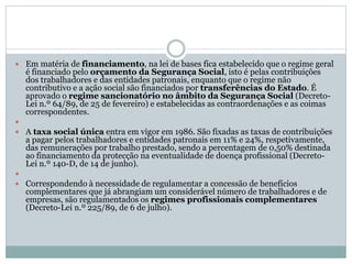  Em matéria de financiamento, na lei de bases fica estabelecido que o regime geral
é financiado pelo orçamento da Segurança Social, isto é pelas contribuições
dos trabalhadores e das entidades patronais, enquanto que o regime não
contributivo e a ação social são financiados por transferências do Estado. É
aprovado o regime sancionatório no âmbito da Segurança Social (Decreto-
Lei n.º 64/89, de 25 de fevereiro) e estabelecidas as contraordenações e as coimas
correspondentes.

 A taxa social única entra em vigor em 1986. São fixadas as taxas de contribuições
a pagar pelos trabalhadores e entidades patronais em 11% e 24%, respetivamente,
das remunerações por trabalho prestado, sendo a percentagem de 0,50% destinada
ao financiamento da protecção na eventualidade de doença profissional (Decreto-
Lei n.º 140-D, de 14 de junho).

 Correspondendo à necessidade de regulamentar a concessão de benefícios
complementares que já abrangiam um considerável número de trabalhadores e de
empresas, são regulamentados os regimes profissionais complementares
(Decreto-Lei n.º 225/89, de 6 de julho).
 
