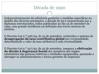 Década de 1990
Independentemente da referência posterior a medidas específicas no
âmbito das diversas prestações, a década de 90 é caracterizada por 4
diplomas estruturantes, todos publicados no dia 25 de setembro de
1993, com grande incidência na definição das traves mestras do
sistema.
O Decreto-Lei n.º 326/93, de 25 de setembro, reintroduz o sistema de
desagregação da taxa contributiva global por eventualidade,
determinando o valor da taxa atribuível a cada eventualidade.
O Decreto-Lei n.º 327/93, de 25 de setembro, assegura a efetivação
do direito à Segurança Social dos membros dos órgãos
estatutários das pessoas coletivas e entidades equiparadas, passando a
abranger os administradores e sócios gerentes de empresas.
 