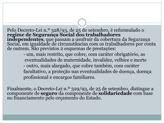 Pelo Decreto-Lei n.º 328/93, de 25 de setembro, é reformulado o
regime de Segurança Social dos trabalhadores
independentes, que passam a usufruir da cobertura da Segurança
Social, em igualdade de circunstâncias com os trabalhadores por conta
de outrem. São previstos 2 esquemas de prestações:
- um, mais restrito, que cobre, com caráter obrigatório, as
eventualidades de maternidade, invalidez, velhice e morte
- outro, mais alargado, que cobre também, com caráter
facultativo, a proteção nas eventualidades de doença, doença
profissional e encargos familiares.
Finalmente, o Decreto-Lei n.º 329/93, de 25 de setembro, distingue a
componente de seguro da componente de solidariedade com base
no financiamento pelo orçamento do Estado.
 