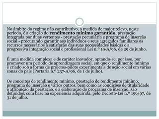 No âmbito do regime não contributivo, a medida de maior relevo, neste
período, é a criação do rendimento mínimo garantido, prestação
integrada por duas vertentes - prestação pecuniária e programa de inserção
social - procurando garantir aos indivíduos e seus agregados familiares os
recursos necessários à satisfação das suas necessidades básicas e a
progressiva integração social e profissional Lei n.º 19-A/96, de 29 de junho.
É uma medida complexa e de caráter inovador, optando-se, por isso, por
promover um período de aprendizagem social, em que o rendimento mínimo
é criado sob a forma de projetos-piloto experimentais de ação social em várias
zonas do país (Portaria n.º 237-A/96, de 1 de julho).
Os conceitos de rendimento mínimo, prestação de rendimento mínimo,
programa de inserção e vários outros, bem como as condições de titularidade
e atribuição da prestação, e a elaboração do programa de inserção, são
definidos, com base na experiência adquirida, pelo Decreto-Lei n.º 196/97, de
31 de julho.
 