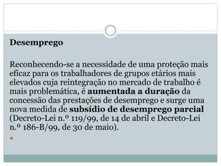 Desemprego
Reconhecendo-se a necessidade de uma proteção mais
eficaz para os trabalhadores de grupos etários mais
elevados cuja reintegração no mercado de trabalho é
mais problemática, é aumentada a duração da
concessão das prestações de desemprego e surge uma
nova medida de subsídio de desemprego parcial
(Decreto-Lei n.º 119/99, de 14 de abril e Decreto-Lei
n.º 186-B/99, de 30 de maio).

 