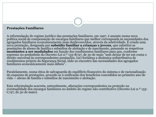 Prestações Familiares
A reformulação do regime jurídico das prestações familiares, em 1997, é assente numa nova
política social de compensação de encargos familiares que melhor corresponda às necessidades dos
agregados familiares economicamente mais desfavorecidos, através da seletividade. É criada uma
nova prestação, designada por subsídio familiar a crianças e jovens, que substitui as
prestações de abono de família e subsídios de aleitação e de nascimento, passando os respetivos
montantes a ser modulados em função dos rendimentos familiares para que, conforme
expresso no preâmbulo do Decreto-Lei n.º 133-B/97, de 30 de maio "sem deixar de ter em conta o
direito universal às correspondentes prestações, (se) fortaleça a dinâmica redistributiva de
rendimentos própria da Segurança Social, indo ao encontro das necessidades dos agregados
familiares economicamente mais débeis".
Paralelamente, numa ótica de salvaguarda do equilíbrio financeiro do sistema e de racionalização
do esquema de prestações, procede-se à unificação dos benefícios concedidos no primeiro ano de
vida — abono de família e subsídios de nascimento e aleitação.
Esta reformulação acarreta, naturalmente, alterações correspondentes na proteção na
eventualidade dos encargos familiares no âmbito do regime não contributivo (Decreto-Lei n.º 133-
C/97, de 30 de maio).
 