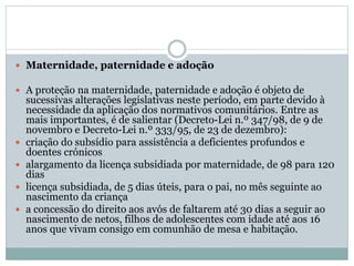  Maternidade, paternidade e adoção
 A proteção na maternidade, paternidade e adoção é objeto de
sucessivas alterações legislativas neste período, em parte devido à
necessidade da aplicação dos normativos comunitários. Entre as
mais importantes, é de salientar (Decreto-Lei n.º 347/98, de 9 de
novembro e Decreto-Lei n.º 333/95, de 23 de dezembro):
 criação do subsídio para assistência a deficientes profundos e
doentes crónicos
 alargamento da licença subsidiada por maternidade, de 98 para 120
dias
 licença subsidiada, de 5 dias úteis, para o pai, no mês seguinte ao
nascimento da criança
 a concessão do direito aos avós de faltarem até 30 dias a seguir ao
nascimento de netos, filhos de adolescentes com idade até aos 16
anos que vivam consigo em comunhão de mesa e habitação.
 