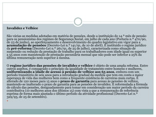 Invalidez e Velhice
São várias as medidas adotadas em matéria de pensões, desde a instituição do 14.º mês de pensão
para os pensionistas dos regimes de Segurança Social, em julho de cada ano (Portaria n.º 470/90,
de 23 de junho), ao aperfeiçoamento e desenvolvimento do quadro legislativo em vigor para a
acumulação de pensões (Decreto-Lei n.º 141/91, de 10 de abril). É instituído o regime jurídico
da pré-reforma (Decreto-Lei n.º 261/91, de 25 de julho), caracterizada como situação de
suspensão ou redução da prestação de trabalho para os trabalhadores com idade igual ou superior
a 55 anos com manutenção de prestação pecuniária mensal que não pode ser inferior a 25% da
última remuneração nem superior à mesma.
O regime jurídico das pensões de invalidez e velhice é objeto de uma ampla reforma. Entre
outros aspetos, é consagrado o princípio da igualdade de tratamento entre homens e mulheres,
uniformizando a idade de acesso à pensão de velhice aos 65 anos, embora com um
período transitório de seis anos para a introdução gradual da medida que tem em conta a maior
esperança de vida das mulheres bem como a frequente existência de carreiras mais curtas. É
alterado de 120 meses para 15 anos o prazo de garantia para acesso às pensões de velhice,
mantendo-se inalterado o prazo de garantia para as pensões de invalidez. É reformulada a fórmula
de cálculo das pensões, designadamente para tomar em consideração um maior período da carreira
contributiva (10 melhores anos dos últimos 15) com vista a que a remuneração de referência
exprima de forma mais ajustada o último período da atividade profissional (Decreto-Lei n.º
329/93, de 25 de setembro).

 