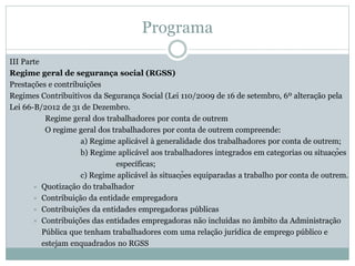 Programa
III Parte
Regime geral de segurança social (RGSS)
Prestações e contribuições
Regimes Contribuitivos da Segurança Social (Lei 110/2009 de 16 de setembro, 6º alteração pela
Lei 66-B/2012 de 31 de Dezembro.
Regime geral dos trabalhadores por conta de outrem
O regime geral dos trabalhadores por conta de outrem compreende:
a) Regime aplicável à generalidade dos trabalhadores por conta de outrem;
b) Regime aplicável aos trabalhadores integrados em categorias ou situações
específicas;
c) Regime aplicável às situações equiparadas a trabalho por conta de outrem.
 Quotização do trabalhador
 Contribuição da entidade empregadora
 Contribuições da entidades empregadoras públicas
 Contribuições das entidades empregadoras não incluídas no âmbito da Administração
Pública que tenham trabalhadores com uma relação jurídica de emprego público e
estejam enquadrados no RGSS
 