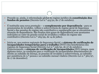  Procede-se, ainda, à reformulação global do regime jurídico da constituição dos
fundos de pensões (Decreto-Lei n.º 415/91, de 17 de outubro).

 É instituída uma nova prestação – o complemento por dependência - para os
pensionistas de invalidez, velhice e sobrevivência do regime geral de Segurança
Social e das pensões do regime não contributivo e equiparados que se encontrem em
situação de dependência. São fixados dois graus de dependência com montantes
indexados ao valor da pensão social de invalidez e velhice do regime não
contributivo (Decreto-Lei n.º 265/99, de 14 de julho).

 Inicia-se, nos centros regionais de Segurança Social, o sistema de verificação de
incapacidades temporárias para o trabalho (SVIT) dos beneficiários dos
regimes de Segurança Social (Decreto-Lei n.º 236/92, de 27 de outubro).
Posteriormente, o sistema de verificação de incapacidades (SVI) integra, num
diploma único, as condições para a verificação de incapacidades determinantes do
direito ao subsídio de doença, às pensões de invalidez e sobrevivência, ao subsídio
por assistência de 3.ª pessoa e ao subsídio mensal vitalício (Decreto-Lei n.º 360/97,
de 17 de dezembro).
 