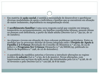  Em matéria de ação social, é sentida a necessidade de desenvolver e aperfeiçoar
diversas modalidades de apoio a indivíduos e famílias que se encontrem em situação
de maior isolamento, dependência ou marginalização social.

 O acolhimento familiar é uma nova resposta social que consiste em integrar,
temporária ou permanentemente, em famílias consideradas idóneas, pessoas idosas
ou pessoas com deficiência, a partir da idade adulta (Decreto-Lei n.º 391/91, de 10
de outubro).

 As crianças e jovens em situação de risco colocam problemas particulares. Entre as
medidas que os procuram abordar de forma integrada estão o Projeto de Apoio à
Família e à Criança (Resolução do Conselho de Ministros n.º 30/92, de 23 de
julho) e o Programa Ser Criança (Despacho n.º 26/MESS/95, publicado no
Diário da República n.º 298, de 22 de dezembro).

 A assembleia da república autoriza o Governo a introduzir alterações no regime
jurídico da adoção (Lei n.º 2/93, de 6 de janeiro). Novas alterações, com
repercussões nos serviços da ação social, são introduzidas pela Lei n.º 9/98, de 18
de fevereiro e pelo Decreto-Lei n.º 120/98, de 8 de maio
 