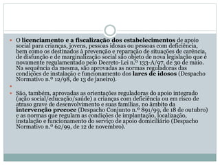  O licenciamento e a fiscalização dos estabelecimentos de apoio
social para crianças, jovens, pessoas idosas ou pessoas com deficiência,
bem como os destinados à prevenção e reparação de situações de carência,
de disfunção e de marginalização social são objeto de nova legislação que é
novamente regulamentado pelo Decreto-Lei n.º 133-A/97, de 30 de maio.
Na sequência da mesma, são aprovadas as normas reguladoras das
condições de instalação e funcionamento dos lares de idosos (Despacho
Normativo n.º 12/98, de 13 de janeiro).

 São, também, aprovadas as orientações reguladoras do apoio integrado
(ação social/educação/saúde) a crianças com deficiência ou em risco de
atraso grave de desenvolvimento e suas famílias, no âmbito da
intervenção precoce (Despacho Conjunto n.º 891/99, de 18 de outubro)
e as normas que regulam as condições de implantação, localização,
instalação e funcionamento do serviço de apoio domiciliário (Despacho
Normativo n.º 62/99, de 12 de novembro).
 