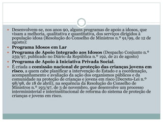  Desenvolvem-se, nos anos 90, alguns programas de apoio a idosos, que
visam a melhoria, qualitativa e quantitativa, dos serviços dirigidos à
população idosa (Resolução do Conselho de Ministros n.º 91/99, de 12 de
agosto):
 Programa Idosos em Lar
 Programa de Apoio Integrado aos Idosos (Despacho Conjunto n.º
259/97, publicado no Diário da República n.º 192, de 21 de agosto)
 Programa de Apoio à Iniciativa Privada Social.
 É criada a comissão nacional de proteção das crianças jovens em
risco, a quem cabe planificar a intervenção do Estado e a coordenação,
acompanhamento e avaliação da ação dos organismos públicos e da
comunidade na proteção de crianças e jovens em risco (Decreto-Lei n.º
98/98, de 18 de abril), na sequência da Resolução do Conselho de
Ministros n.º 193/97, de 3 de novembro, que desenvolve um processo
interministerial e interinstitucional de reforma do sistema de proteção de
crianças e jovens em risco.
 