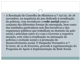  A Resolução do Conselho de Ministros n.º 197/97, de 18
novembro, na sequência do ano dedicado à erradicação
da pobreza, vem reconhecer a rede social como o
conjunto das diferentes formas de entreajuda, bem como
das entidades particulares sem fins lucrativos e dos
organismos públicos que trabalham no domínio da ação
social e articulam entre si e com o Governo a respetiva
atuação, com vista à erradicação ou atenuação da
pobreza e exclusão social e à promoção do
desenvolvimento social. O Despacho Normativo n.º
8/2002, de 12 de fevereiro, procede à regulamentação do
Programa de Apoio à Implementação da Rede Social.
 