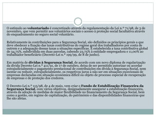 O estímulo ao voluntariado é concretizado através da regulamentação da Lei n.º 71/98, de 3 de
novembro, que vem permitir aos voluntários sociais o acesso à proteção social facultativa através
do enquadramento no seguro social voluntário.
Relativamente às contribuições para a Segurança Social, são definidos os princípios gerais a que
deve obedecer a fixação das taxas contributivas do regime geral dos trabalhadores por conta de
outrem e a adequação dessas taxas a situações específicas. É estabelecida a taxa contributiva global
de 34,75%, subdividida em duas parcelas, cabendo 23,75% à entidade empregadora e 11,00% ao
trabalhador beneficiário (Decreto-Lei n.º 199/99, de 8 de junho).
Em matéria de dívidas à Segurança Social, de acordo com um novo diploma de regularização
da dívida Decreto-Lei n.º 411/91, de 17 de outubro, deixa de ser permitido autorizar ou acordar
extrajudicialmente o pagamento prestacional de contribuições em dívida à Segurança Social, nem
isentar ou reduzir, extrajudicialmente, os respetivos juros a não ser em situações excecionais de
empresas declaradas em situação económica difícil ou objeto de processo especial de recuperação
de empresas e de proteção dos credores.
O Decreto-Lei n.º 115/98, de 4 de maio, vem criar o Fundo de Estabilização Financeira da
Segurança Social, com vários objetivos, designadamente assegurar a estabilização financeira,
através da adoção de medidas de maior flexibilidade no financiamento da Segurança Social, bem
como a gestão, em regime de capitalização, do património e das disponibilidades financeiras que
lhe são afetas.
 