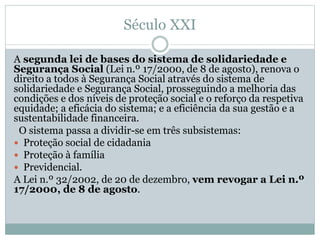 Século XXI
A segunda lei de bases do sistema de solidariedade e
Segurança Social (Lei n.º 17/2000, de 8 de agosto), renova o
direito a todos à Segurança Social através do sistema de
solidariedade e Segurança Social, prosseguindo a melhoria das
condições e dos níveis de proteção social e o reforço da respetiva
equidade; a eficácia do sistema; e a eficiência da sua gestão e a
sustentabilidade financeira.
O sistema passa a dividir-se em três subsistemas:
 Proteção social de cidadania
 Proteção à família
 Previdencial.
A Lei n.º 32/2002, de 20 de dezembro, vem revogar a Lei n.º
17/2000, de 8 de agosto.
 