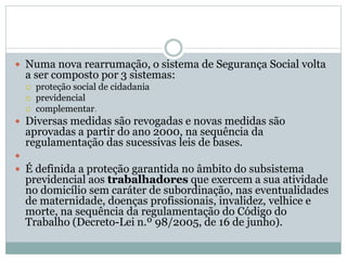  Numa nova rearrumação, o sistema de Segurança Social volta
a ser composto por 3 sistemas:
 proteção social de cidadania
 previdencial
 complementar.
 Diversas medidas são revogadas e novas medidas são
aprovadas a partir do ano 2000, na sequência da
regulamentação das sucessivas leis de bases.

 É definida a proteção garantida no âmbito do subsistema
previdencial aos trabalhadores que exercem a sua atividade
no domicílio sem caráter de subordinação, nas eventualidades
de maternidade, doenças profissionais, invalidez, velhice e
morte, na sequência da regulamentação do Código do
Trabalho (Decreto-Lei n.º 98/2005, de 16 de junho).
 