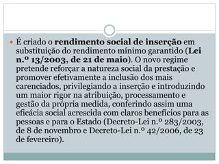  É criado o rendimento social de inserção em
substituição do rendimento mínimo garantido (Lei
n.º 13/2003, de 21 de maio). O novo regime
pretende reforçar a natureza social da prestação e
promover efetivamente a inclusão dos mais
carenciados, privilegiando a inserção e introduzindo
um maior rigor na atribuição, processamento e
gestão da própria medida, conferindo assim uma
eficácia social acrescida com claros benefícios para as
pessoas e para o Estado (Decreto-Lei n.º 283/2003,
de 8 de novembro e Decreto-Lei n.º 42/2006, de 23
de fevereiro).
 