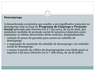 Desemprego
A desaceleração económica que conduz a um significativo aumento no
desemprego está na base do Programa de Emprego e Proteção
Social aprovado pelo Decreto-Lei n.º 84/2003, de 24 de abril, que
estabelece medidas de proteção social de natureza temporária para
minimizar os efeitos decorrentes deste contexto, designadamente:
 redução do prazo de garantia para acesso ao subsídio de
desemprego
 a majoração do montante do subsídio de desemprego e do subsídio
social de desemprego
 o acesso à pensão de velhice de desempregados com idade igual ou
superior a 58 anos (Decreto-Lei n.º 168/2003, de 29 de julho).
 