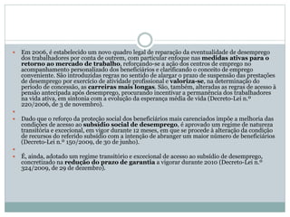  Em 2006, é estabelecido um novo quadro legal de reparação da eventualidade de desemprego
dos trabalhadores por conta de outrem, com particular enfoque nas medidas ativas para o
retorno ao mercado de trabalho, reforçando-se a ação dos centros de emprego no
acompanhamento personalizado dos beneficiários e clarificando o conceito de emprego
conveniente. São introduzidas regras no sentido de alargar o prazo de suspensão das prestações
de desemprego por exercício de atividade profissional e valoriza-se, na determinação do
período de concessão, as carreiras mais longas. São, também, alteradas as regras de acesso à
pensão antecipada após desemprego, procurando incentivar a permanência dos trabalhadores
na vida ativa, em sintonia com a evolução da esperança média de vida (Decreto-Lei n.º
220/2006, de 3 de novembro).

 Dado que o reforço da proteção social dos beneficiários mais carenciados impõe a melhoria das
condições de acesso ao subsídio social de desemprego, é aprovado um regime de natureza
transitória e excecional, em vigor durante 12 meses, em que se procede à alteração da condição
de recursos do referido subsídio com a intenção de abranger um maior número de beneficiários
(Decreto-Lei n.º 150/2009, de 30 de junho).

 É, ainda, adotado um regime transitório e excecional de acesso ao subsídio de desemprego,
concretizado na redução do prazo de garantia a vigorar durante 2010 (Decreto-Lei n.º
324/2009, de 29 de dezembro).
 