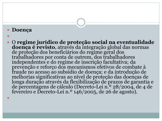  Doença

 O regime jurídico de proteção social na eventualidade
doença é revisto, através da integração global das normas
de proteção dos beneficiários do regime geral dos
trabalhadores por conta de outrem, dos trabalhadores
independentes e do regime de inscrição facultativa; da
prevenção e reforço dos mecanismos efetivos de combate à
fraude no acesso ao subsídio de doença; e da introdução de
melhorias significativas ao nível de proteção das doenças de
longa duração através da flexibilização de prazos de garantia e
de percentagens de cálculo (Decreto-Lei n.º 28/2004, de 4 de
fevereiro e Decreto-Lei n.º 146/2005, de 26 de agosto).

 