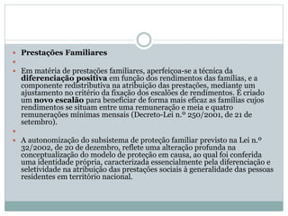  Prestações Familiares

 Em matéria de prestações familiares, aperfeiçoa-se a técnica da
diferenciação positiva em função dos rendimentos das famílias, e a
componente redistributiva na atribuição das prestações, mediante um
ajustamento no critério da fixação dos escalões de rendimentos. É criado
um novo escalão para beneficiar de forma mais eficaz as famílias cujos
rendimentos se situam entre uma remuneração e meia e quatro
remunerações mínimas mensais (Decreto-Lei n.º 250/2001, de 21 de
setembro).

 A autonomização do subsistema de proteção familiar previsto na Lei n.º
32/2002, de 20 de dezembro, reflete uma alteração profunda na
conceptualização do modelo de proteção em causa, ao qual foi conferida
uma identidade própria, caracterizada essencialmente pela diferenciação e
seletividade na atribuição das prestações sociais à generalidade das pessoas
residentes em território nacional.
 