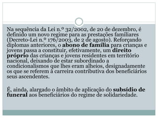 Na sequência da Lei n.º 32/2002, de 20 de dezembro, é
definido um novo regime para as prestações familiares
(Decreto-Lei n.º 176/2003, de 2 de agosto). Reforçando
diplomas anteriores, o abono de família para crianças e
jovens passa a constituir, efetivamente, um direito
próprio das crianças e jovens residentes em território
nacional, deixando de estar subordinado a
condicionalismos que lhes eram alheios, designadamente
os que se referem à carreira contributiva dos beneficiários
seus ascendentes.
É, ainda, alargado o âmbito de aplicação do subsídio de
funeral aos beneficiários do regime de solidariedade.
 