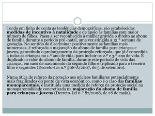 Tendo em linha de conta as tendências demográficas, são estabelecidas
medidas de incentivo à natalidade e de apoio às famílias com maior
número de filhos. Passa a ser reconhecido à mulher grávida o direito ao abono
de família durante o período pré -natal, uma vez atingida a 13.ª semana de
gestação. No sentido de discriminar positivamente as famílias mais
numerosas, é reforçada a majoração do abono de família para crianças e
jovens, garantindo o prolongamento da proteção reforçada, que já é concedida
a todas as crianças no 1.º ano de vida, para incluir os 2.º e 3.º ano de vida. É
duplicado o valor do abono de família, durante este período de vida das
crianças, em caso de nascimento do segundo filho e triplicado para o terceiro
filho e seguintes (Decreto-Lei n.º 308-A/2007, de 5 de setembro).
Numa ótica de reforço da proteção aos núcleos familiares potencialmente
mais fragilizados do ponto de vista económico, como é o caso das famílias
monoparentais, é instituída uma medida de reforço da proteção social na
monoparentalidade concretizada na majoração do abono de família
para crianças e jovens (Decreto-Lei n.º 87/2008, de 28 de maio).
 