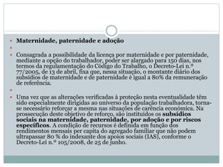  Maternidade, paternidade e adoção

 Consagrada a possibilidade da licença por maternidade e por paternidade,
mediante a opção do trabalhador, poder ser alargado para 150 dias, nos
termos da regulamentação do Código do Trabalho, o Decreto-Lei n.º
77/2005, de 13 de abril, fixa que, nessa situação, o montante diário dos
subsídios de maternidade e de paternidade é igual a 80% da remuneração
de referência.

 Uma vez que as alterações verificadas à proteção nesta eventualidade têm
sido especialmente dirigidas ao universo da população trabalhadora, torna-
se necessário reforçar a mesma nas situações de carência económica. Na
prossecução deste objetivo de reforço, são instituídos os subsídios
sociais na maternidade, paternidade, por adoção e por riscos
específicos. A condição de recursos é definida em função dos
rendimentos mensais per capita do agregado familiar que não podem
ultrapassar 80 % do indexante dos apoios sociais (IAS), conforme o
Decreto-Lei n.º 105/2008, de 25 de junho.
 