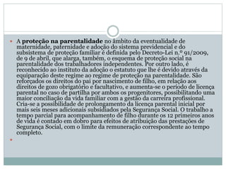  A proteção na parentalidade no âmbito da eventualidade de
maternidade, paternidade e adoção do sistema previdencial e do
subsistema de proteção familiar é definida pelo Decreto-Lei n.º 91/2009,
de 9 de abril, que alarga, também, o esquema de proteção social na
parentalidade dos trabalhadores independentes. Por outro lado, é
reconhecido ao instituto da adoção o estatuto que lhe é devido através da
equiparação deste regime ao regime de proteção na parentalidade. São
reforçados os direitos do pai por nascimento de filho, em relação aos
direitos de gozo obrigatório e facultativo, e aumenta-se o período de licença
parental no caso de partilha por ambos os progenitores, possibilitando uma
maior conciliação da vida familiar com a gestão da carreira profissional.
Cria-se a possibilidade de prolongamento da licença parental inicial por
mais seis meses adicionais subsidiados pela Segurança Social. O trabalho a
tempo parcial para acompanhamento de filho durante os 12 primeiros anos
de vida é contado em dobro para efeitos de atribuição das prestações de
Segurança Social, com o limite da remuneração correspondente ao tempo
completo.

 