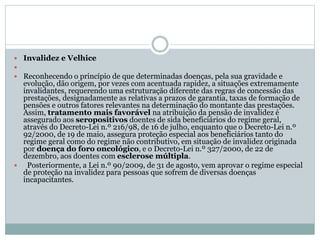  Invalidez e Velhice

 Reconhecendo o princípio de que determinadas doenças, pela sua gravidade e
evolução, dão origem, por vezes com acentuada rapidez, a situações extremamente
invalidantes, requerendo uma estruturação diferente das regras de concessão das
prestações, designadamente as relativas a prazos de garantia, taxas de formação de
pensões e outros fatores relevantes na determinação do montante das prestações.
Assim, tratamento mais favorável na atribuição da pensão de invalidez é
assegurado aos seropositivos doentes de sida beneficiários do regime geral,
através do Decreto-Lei n.º 216/98, de 16 de julho, enquanto que o Decreto-Lei n.º
92/2000, de 19 de maio, assegura proteção especial aos beneficiários tanto do
regime geral como do regime não contributivo, em situação de invalidez originada
por doença do foro oncológico, e o Decreto-Lei n.º 327/2000, de 22 de
dezembro, aos doentes com esclerose múltipla.
 Posteriormente, a Lei n.º 90/2009, de 31 de agosto, vem aprovar o regime especial
de proteção na invalidez para pessoas que sofrem de diversas doenças
incapacitantes.
 
