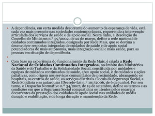  A dependência, em certa medida decorrente do aumento da esperança de vida, está
cada vez mais presente nas sociedades contemporâneas, requerendo a intervenção
articulada dos serviços de saúde e de apoio social. Nesta linha, a Resolução do
Conselho de Ministros n.º 59/2002, de 22 de março, define a rede nacional de
cuidados continuados integrados, designada por Rede Mais, que se destina a
desenvolver respostas integradas de cuidados de saúde e de apoio social
potenciadoras de mais autonomia, mais integração social e mais saúde, para as
pessoas em situação de dependência.

 Com base na experiência do funcionamento da Rede Mais, é criada a Rede
Nacional de Cuidados Continuados Integrados, no âmbito dos Ministérios
da Saúde e do Trabalho e da Solidariedade Social, constituída por unidades e
equipas de cuidados continuados de saúde, e/ou apoio social, e de cuidados e ações
paliativas, com origem nos serviços comunitários de proximidade, abrangendo os
hospitais, os centros de saúde, os serviços distritais e locais da Segurança Social, a
Rede Solidária e as autarquias (Decreto-Lei n.º 101/2006, de 6 de junho). Por seu
turno, o Despacho Normativo n.º 34/2007, de 19 de setembro, define os termos e as
condições em que a Segurança Social comparticipa os utentes pelos encargos
decorrentes da prestação dos cuidados de apoio social nas unidades de média
duração e reabilitação, e de longa duração e manutenção da Rede.
 
