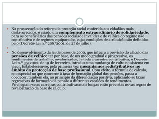  Na prossecução do reforço da proteção social conferida aos cidadãos mais
desfavorecidos, é criado um complemento extraordinário de solidariedade,
para os beneficiários das pensões sociais de invalidez e de velhice do regime não
contributivo e de regimes equiparados, cujas condições de atribuição são definidas
pelo (Decreto-Lei n.º 208/2001, de 27 de julho).

 No desenvolvimento da lei de bases de 2000, que integra a previsão do cálculo das
pensões de velhice ter por base, de um modo gradual e progressivo, os
rendimentos de trabalho, revalorizados, de toda a carreira contributiva, o Decreto-
Lei n.º 35/2002, de 19 de fevereiro, introduz uma mudança de vulto no sistema em
vigor. Estabelecem-se, pela primeira vez, mecanismos redistributivos no
âmbito da protecção de base profissional. Com efeito, a fórmula de cálculo,
em especial no que concerne à taxa de formação global das pensões, passa a
obedecer, também ela, ao princípio da diferenciação positiva, aplicando-se taxas
regressivas de formação da pensão a diferentes escalões de rendimentos.
Privilegiam-se as carreiras contributivas mais longas e são previstas novas regras de
revalorização da base de cálculo.
 