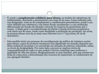 É criado o complemento solidário para idosos, no âmbito do subsistema de
solidariedade, destinado a pensionistas com mais de 65 anos. Como indicado pela
sua designação, trata-se de complemento a rendimentos preexistentes, sendo o seu
valor definido por referência a um limiar fixado anualmente e a sua atribuição
diferenciada em função da situação concreta de recursos do pensionista que o
requer. A idade para o reconhecimento do direito é fixada de forma progressiva,
com início nos 80 anos, tendo como finalidade a atribuição da prestação, em 2009,
às pessoas idosas com 65 ou mais anos (Decreto-Lei n.º 232/2005, de 29 de
dezembro).

 Esta medida inicia um processo de reconfiguração da política de mínimos sociais
para idosos, capaz de produzir mudanças com significado na situação daqueles que
delas realmente precisam e se encontram em situação de pobreza, reduzindo, assim,
os níveis de desigualdade. Por outro lado, procura-se maiores níveis de
responsabilização de todos os que podem e devem contribuir para melhorar a
qualidade de vida dos idosos, designadamente as suas famílias, pelo que entram em
linha de conta para a determinação dos recursos do requerente, os rendimentos do
seu agregado familiar.
 