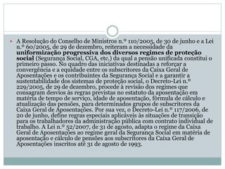 A Resolução do Conselho de Ministros n.º 110/2005, de 30 de junho e a Lei
n.º 60/2005, de 29 de dezembro, reiteram a necessidade da
uniformização progressiva dos diversos regimes de proteção
social (Segurança Social, CGA, etc.) da qual a pensão unificada constitui o
primeiro passo. No quadro das iniciativas destinadas a reforçar a
convergência e a equidade entre os subscritores da Caixa Geral de
Aposentações e os contribuintes da Segurança Social e a garantir a
sustentabilidade dos sistemas de proteção social, o Decreto-Lei n.º
229/2005, de 29 de dezembro, procede à revisão dos regimes que
consagram desvios às regras previstas no estatuto da aposentação em
matéria de tempo de serviço, idade de aposentação, fórmula de cálculo e
atualização das pensões, para determinados grupos de subscritores da
Caixa Geral de Aposentações. Por sua vez, o Decreto-Lei n.º 117/2006, de
20 de junho, define regras especiais aplicáveis às situações de transição
para os trabalhadores da administração pública com contrato individual de
trabalho. A Lei n.º 52/2007, de 31 de agosto, adapta o regime da Caixa
Geral de Aposentações ao regime geral da Segurança Social em matéria de
aposentação e cálculo de pensões aos subscritores da Caixa Geral de
Aposentações inscritos até 31 de agosto de 1993.
 
