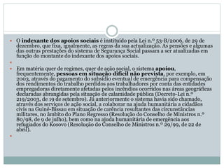 O indexante dos apoios sociais é instituído pela Lei n.º 53-B/2006, de 29 de
dezembro, que fixa, igualmente, as regras da sua actualização. As pensões e algumas
das outras prestações do sistema de Segurança Social passam a ser atualizadas em
função do montante do indexante dos apoios sociais.

 Em matéria quer de regimes, quer de ação social, o sistema apoiou,
frequentemente, pessoas em situação difícil não prevista, por exemplo, em
2003, através do pagamento do subsídio eventual de emergência para compensação
dos rendimentos do trabalho perdidos aos trabalhadores por conta das entidades
empregadoras diretamente afetadas pelos incêndios ocorridos nas áreas geográficas
declaradas abrangidas pela situação de calamidade pública (Decreto-Lei n.º
219/2003, de 19 de setembro). Já anteriormente o sistema havia sido chamado,
através dos serviços de ação social, a colaborar na ajuda humanitária a cidadãos
civis na Guiné-Bissau em situação de carência resultantes das circunstâncias
militares, no âmbito do Plano Regresso (Resolução do Conselho de Ministros n.º
80/98, de 9 de julho), bem como na ajuda humanitária de emergência aos
refugiados do Kosovo (Resolução do Conselho de Ministros n.º 29/99, de 22 de
abril).

 